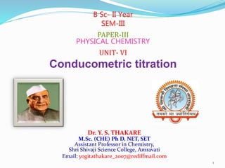 Dr. Y. S. THAKARE
M.Sc. (CHE) Ph D, NET, SET
Assistant Professor in Chemistry,
Shri Shivaji Science College, Amravati
Email: yogitathakare_2007@rediffmail.com
B Sc- II Year
SEM-III
PAPER-III
PHYSICAL CHEMISTRY
UNIT- VI
Conducometric titration
1
 