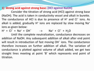1) Strong acid against strong base: (HCl against NaOH)
Consider the titration of strong acid (HCl) against strong base
(NaOH). The acid is taken in conductivity vessel and alkali in burette.
The conductance of HCl is due to presence of H+ and Cl¯ ions. As
alkali is added, gradually H+ ions are replaced by slow moving Na+
ions as given below:
H+ + Cl¯ + Na+ + OH¯  Na+ + Cl¯ + H2O
Until the complete neutralization, conductance decreases on
addition of NaOH. Any subsequent addition of alkali after end point
will result in introduction of fast moving OH¯ ions. The conductance
therefore increases on further addition of alkali. The variation of
conductance is plotted against volume of alkali added, we get two
straight lines meeting at point ‘B’ which represents end point of
titration.
 