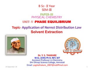 Dr. Y. S. THAKARE
M.Sc. (CHE) Ph D, NET, SET
Assistant Professor in Chemistry,
Shri Shivaji Science College, Amravati
Email: yogitathakare_2007@rediffmail.com
B Sc- II Year
SEM-III
PAPER-III
PHYSICAL CHEMISTRY
UNIT- V -PHASE EQUILIBRIUM
Topic- Application of Nernst Distribution Law
Solvent Extraction
25-September -20 1
 