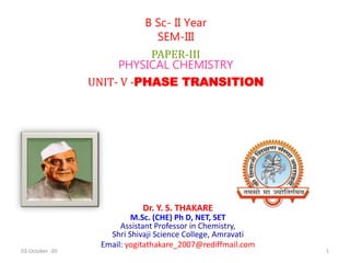 Dr. Y. S. THAKARE
M.Sc. (CHE) Ph D, NET, SET
Assistant Professor in Chemistry,
Shri Shivaji Science College, Amravati
Email: yogitathakare_2007@rediffmail.com
B Sc- II Year
SEM-III
PAPER-III
PHYSICAL CHEMISTRY
UNIT- V -PHASE TRANSITION
03-October -20 1
 