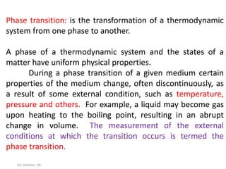 Phase transition: is the transformation of a thermodynamic
system from one phase to another.
A phase of a thermodynamic system and the states of a
matter have uniform physical properties.
During a phase transition of a given medium certain
properties of the medium change, often discontinuously, as
a result of some external condition, such as temperature,
pressure and others. For example, a liquid may become gas
upon heating to the boiling point, resulting in an abrupt
change in volume. The measurement of the external
conditions at which the transition occurs is termed the
phase transition.
03-October -20
 