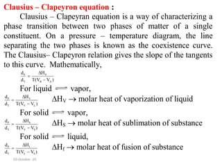 Clausius – Clapeyron equation :
Clausius – Clapeyran equation is a way of characterizing a
phase transition between two phases of matter of a single
constituent. On a pressure – temperature diagram, the line
separating the two phases is known as the coexistence curve.
The Clausius– Clapeyron relation gives the slope of the tangents
to this curve. Mathematically,
V
P
T B A
H
d
d T(V V )



For liquid vapor,
V
P
T V L
H
d
d T(V V )



HV  molar heat of vaporization of liquid
For solid vapor,
S
P
T V S
H
d
d T(V V )



HS  molar heat of sublimation of substance
For solid liquid,
P f
T L S
d H
d T(V V )



Hf  molar heat of fusion of substance
03-October -20
 