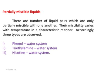 Partially miscible liquids
There are number of liquid pairs which are only
partially miscible with one another. Their miscibility varies
with temperature in a characteristic manner. Accordingly
three types are observed.
i) Phenol – water system
ii) Triethylamine – water system
iii) Nicotine – water system.
03-October -20
 