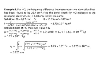 Example 4. For HCl, the frequency difference between successive absorption lines
has been found to be 20.7 cm-1. Find the bond length for HCl molecule in the
rotational spectrum. mH = 1.08 amu ; mCl = 35.5 amu
Solution : 2B = 20.7 cm-1 Or B = 10.35 cm-1= 1035 m-1
I =
h
8π2BC
=
6.62 x 10−34
8 x 3.14 2x 10.35 x 3 x 108 ×102 = 2.70x 10-47 Kg m2
Reduced mass of HCl molecule is given by
μ =
m1x m2
m1+ m2
=
𝑚𝐻×𝑚𝐶𝑙
𝑚𝐻+𝑚𝐶𝑙
=
1×35.5
1+35.5
= 1.04 𝑎𝑚𝑢 = 1.04 × 1.661 × 10−27𝑘𝑔
= 1.73 𝑥 10−27𝑘𝑔
𝑟0 =
𝐼
𝜇
=
2.70 𝑥10−47𝑘𝑔𝑚2
1.73 × 10−27𝑘𝑔
= 1.25 × 10−10𝑚 = 0.125 × 10−9𝑚
= 0.125 nm
 
