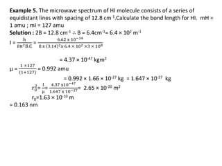 Example 5. The microwave spectrum of HI molecule consists of a series of
equidistant lines with spacing of 12.8 cm-1.Calculate the bond length for HI. mH =
1 amu ; mI = 127 amu
Solution : 2B = 12.8 cm-1 ∴ B = 6.4cm-1= 6.4 × 102 m-1
I =
h
8π2B.C
=
6.62 x 10−34
8 x 3.14 2x 6.4 × 102 ×3 × 108
= 4.37 × 10-47 kgm2
µ =
1 ×127
(1+127)
= 0.992 amu
= 0.992 × 1.66 × 10-27 kg = 1.647 × 10-27 kg
r0
2
=
I
μ
=
4.37 x10−47
1.647 x 10−27= 2.65 × 10-20 m2
r0=1.63 × 10-10 m
= 0.163 nm
 