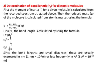 2) Determination of bond length (r0) for diatomic molecules
First the moment of inertia (I) for a given molecule is calculated from
the recorded spectrum as stated above. Then the reduced mass (µ)
of the molecule is calculated from atomic masses using the formula
μ =
m1xm2
m1+m2
in kg
Finally , the bond length is calculated by using the formula
I = µr0
2
r0
2 =
I
μ
r0=
I
μ
Since the bond lengths, are small distances, these are usually
expressed in nm (1 nm = 109m) or less frequently in A0 (1 A0 = 10-10
m)
 