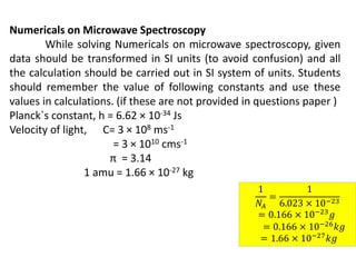 Numericals on Microwave Spectroscopy
While solving Numericals on microwave spectroscopy, given
data should be transformed in SI units (to avoid confusion) and all
the calculation should be carried out in SI system of units. Students
should remember the value of following constants and use these
values in calculations. (if these are not provided in questions paper )
Planck`s constant, h = 6.62 × 10-34 Js
Velocity of light, C= 3 × 108 ms-1
= 3 × 1010 cms-1
π = 3.14
1 amu = 1.66 × 10-27 kg
1
𝑁𝐴
=
1
6.023 × 10−23
= 0.166 × 10−23
𝑔
= 0.166 × 10−26𝑘𝑔
= 1.66 × 10−27𝑘𝑔
 