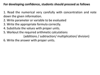 For developing confidence, students should proceed as follows
1. Read the numerical very carefully with concentration and note
down the given information.
2. Write parameter or variable to be evaluated
3. Write the appropriate formula correctly.
4. Substitute the values with proper units.
5. Workout the required arithmetic calculations
(additions / subtraction/ multiplication/ division)
6. Write the answer with proper units.
 