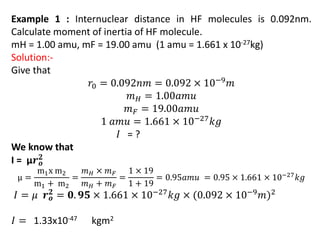Example 1 : Internuclear distance in HF molecules is 0.092nm.
Calculate moment of inertia of HF molecule.
mH = 1.00 amu, mF = 19.00 amu (1 amu = 1.661 x 10-27kg)
Solution:-
Give that
𝑟0 = 0.092𝑛𝑚 = 0.092 × 10−9𝑚
𝑚𝐻 = 1.00𝑎𝑚𝑢
𝑚𝐹 = 19.00𝑎𝑚𝑢
1 𝑎𝑚𝑢 = 1.661 × 10−27𝑘𝑔
𝐼 = ?
We know that
I = µ𝒓𝒐
𝟐
μ =
m1x m2
m1 + m2
=
𝑚𝐻 × 𝑚𝐹
𝑚𝐻 + 𝑚𝐹
=
1 × 19
1 + 19
= 0.95𝑎𝑚𝑢 = 0.95 × 1.661 × 10−27𝑘𝑔
𝐼 = 𝜇 𝒓𝒐
𝟐 = 𝟎. 𝟗𝟓 × 1.661 × 10−27𝑘𝑔 × (0.092 × 10−9𝑚)2
𝐼 = 1.33x10-47 kgm2
 