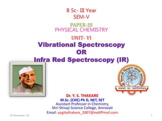 Dr. Y. S. THAKARE
M.Sc. (CHE) Ph D, NET, SET
Assistant Professor in Chemistry,
Shri Shivaji Science College, Amravati
Email: yogitathakare_2007@rediffmail.com
B Sc- III Year
SEM-V
PAPER-III
PHYSICAL CHEMISTRY
UNIT- VI
Vibrational Spectroscopy
OR
Infra Red Spectroscopy (IR)
24-November -20 1
 