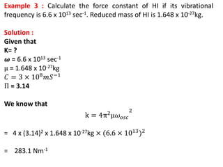 Example 3 : Calculate the force constant of HI if its vibrational
frequency is 6.6 x 1013 sec-1. Reduced mass of HI is 1.648 x 10-27kg.
Solution :
Given that
K= ?
𝝎 = 6.6 x 1013 sec-1
μ = 1.648 x 10-27kg
𝐶 = 3 × 108𝑚𝑆−1
Π = 3.14
We know that
k = 4π2μ𝜔𝑜𝑠𝑐
2
= 4 x (3.14)2 x 1.648 x 10-27kg × (6.6 × 1013)2
= 283.1 Nm-1
 
