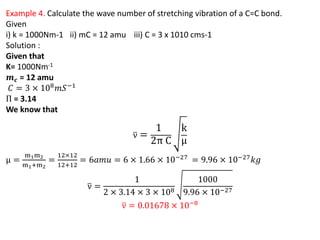 Example 4. Calculate the wave number of stretching vibration of a C=C bond.
Given
i) k = 1000Nm-1 ii) mC = 12 amu iii) C = 3 x 1010 cms-1
Solution :
Given that
K= 1000Nm-1
𝒎𝒄 = 12 amu
𝐶 = 3 × 108𝑚𝑆−1
Π = 3.14
We know that
ν =
1
2π C
k
μ
μ =
m1m2
m1+m2
=
12×12
12+12
= 6𝑎𝑚𝑢 = 6 × 1.66 × 10−27
= 9.96 × 10−27
𝑘𝑔
ν =
1
2 × 3.14 × 3 × 108
1000
9.96 × 10−27
ν = 0.01678 × 10−8
 