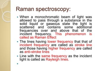  When a monochromatic beam of light was
allowed to pass through a substance in the
solid liquid or gaseous state the light is
scattered and contains some additional
frequencies over and above that of the
incident frequency. This phenomenon is
called as Raman Effect
 The lines having lower frequency that that of
incident frequency are called as stroke line
and those having higher frequency are called
as anti-stroke lines
 Line with the same frequency as the incident
light is called as Rayleigh lines.

Raman spectroscopy:
 