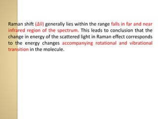 Raman shift (∆ν) generally lies within the range falls in far and near
infrared region of the spectrum. This leads to conclusion that the
change in energy of the scattered light in Raman effect corresponds
to the energy changes accompanying rotational and vibrational
transition in the molecule.
 