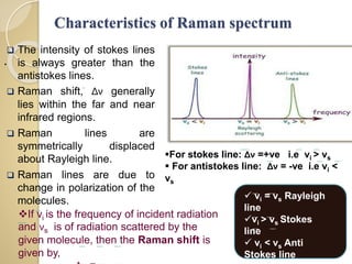 Characteristics of Raman spectrum
 The intensity of stokes lines
is always greater than the
antistokes lines.
 Raman shift, Δν generally
lies within the far and near
infrared regions.
 Raman lines are
symmetrically displaced
about Rayleigh line.
 Raman lines are due to
change in polarization of the
molecules.
.
If νi is the frequency of incident radiation
and νs is of radiation scattered by the
given molecule, then the Raman shift is
given by,
 νi = νs Rayleigh
line
νi > νs Stokes
line
 νi < νs Anti
Stokes line
For stokes line: Δν =+ve i.e νi > νs
 For antistokes line: Δν = -ve i.e νi <
νs
 