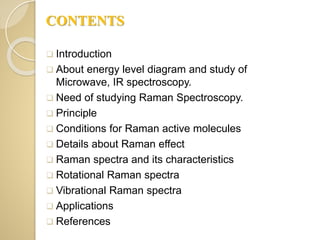 CONTENTS
 Introduction
 About energy level diagram and study of
Microwave, IR spectroscopy.
 Need of studying Raman Spectroscopy.
 Principle
 Conditions for Raman active molecules
 Details about Raman effect
 Raman spectra and its characteristics
 Rotational Raman spectra
 Vibrational Raman spectra
 Applications
 References
 