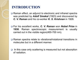 INTRODUCTION
 Raman effect, an adjunct to electronic and infrared spectra
was predicted by Adolf Smekal (1923) and discovered by
C. V. Raman and his co-worker K. S. Krishnan in 1928.
 For his excellent works, C. V. Raman won Nobel Prize in
1930. Raman spectroscopic measurement is usually
carried out in the visible region(400-700 nm).
 Raman spectra relate to vibrational/rotational transitions in
molecules but in a different manner.
 In this case only scattering is measured but not absorption
of radiation.
 