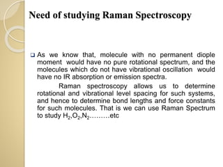 Need of studying Raman Spectroscopy
 As we know that, molecule with no permanent diople
moment would have no pure rotational spectrum, and the
molecules which do not have vibrational oscillation would
have no IR absorption or emission spectra.
Raman spectroscopy allows us to determine
rotational and vibrational level spacing for such systems,
and hence to determine bond lengths and force constants
for such molecules. That is we can use Raman Spectrum
to study H2,O2,N2………etc
 