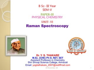 Dr. Y. S. THAKARE
M.Sc. (CHE) Ph D, NET, SET
Assistant Professor in Chemistry,
Shri Shivaji Science College, Amravati
Email: yogitathakare_2007@rediffmail.com
B Sc- III Year
SEM-V
PAPER-III
PHYSICAL CHEMISTRY
UNIT- VI
Raman Spectroscopy
24-November -20 1
 