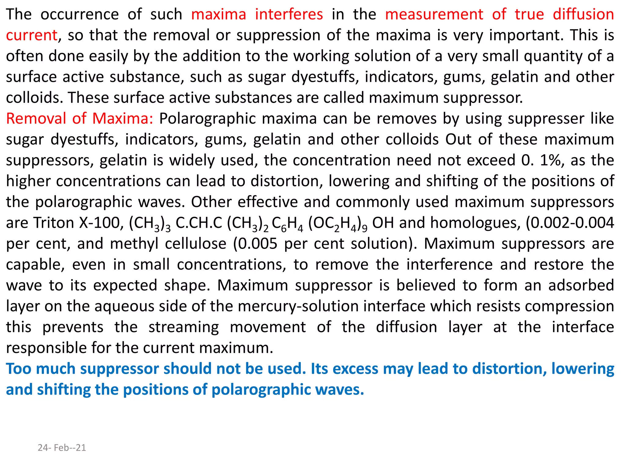 The occurrence of such maxima interferes in the measurement of true diffusion
current, so that the removal or suppression of the maxima is very important. This is
often done easily by the addition to the working solution of a very small quantity of a
surface active substance, such as sugar dyestuffs, indicators, gums, gelatin and other
colloids. These surface active substances are called maximum suppressor.
Removal of Maxima: Polarographic maxima can be removes by using suppresser like
sugar dyestuffs, indicators, gums, gelatin and other colloids Out of these maximum
suppressors, gelatin is widely used, the concentration need not exceed 0. 1%, as the
higher concentrations can lead to distortion, lowering and shifting of the positions of
the polarographic waves. Other effective and commonly used maximum suppressors
are Triton X-100, (CH3)3 C.CH.C (CH3)2 C6H4 (OC2H4)9 OH and homologues, (0.002-0.004
per cent, and methyl cellulose (0.005 per cent solution). Maximum suppressors are
capable, even in small concentrations, to remove the interference and restore the
wave to its expected shape. Maximum suppressor is believed to form an adsorbed
layer on the aqueous side of the mercury-solution interface which resists compression
this prevents the streaming movement of the diffusion layer at the interface
responsible for the current maximum.
Too much suppressor should not be used. Its excess may lead to distortion, lowering
and shifting the positions of polarographic waves.
24- Feb--21
 