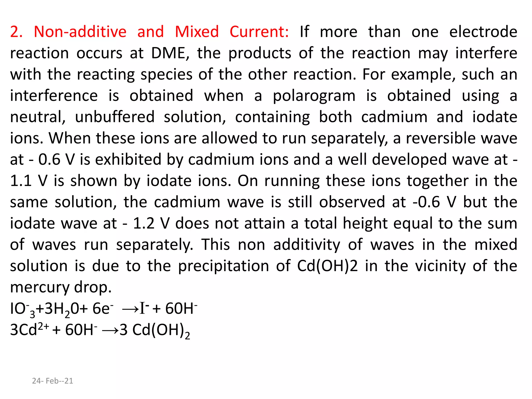 2. Non-additive and Mixed Current: If more than one electrode
reaction occurs at DME, the products of the reaction may interfere
with the reacting species of the other reaction. For example, such an
interference is obtained when a polarogram is obtained using a
neutral, unbuffered solution, containing both cadmium and iodate
ions. When these ions are allowed to run separately, a reversible wave
at - 0.6 V is exhibited by cadmium ions and a well developed wave at -
1.1 V is shown by iodate ions. On running these ions together in the
same solution, the cadmium wave is still observed at -0.6 V but the
iodate wave at - 1.2 V does not attain a total height equal to the sum
of waves run separately. This non additivity of waves in the mixed
solution is due to the precipitation of Cd(OH)2 in the vicinity of the
mercury drop.
IO-
3+3H20+ 6e- →I- + 60H-
3Cd2+ + 60H- →3 Cd(OH)2
24- Feb--21
 