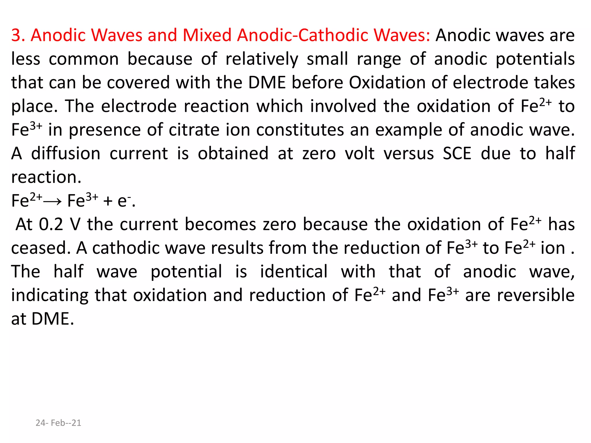 3. Anodic Waves and Mixed Anodic-Cathodic Waves: Anodic waves are
less common because of relatively small range of anodic potentials
that can be covered with the DME before Oxidation of electrode takes
place. The electrode reaction which involved the oxidation of Fe2+ to
Fe3+ in presence of citrate ion constitutes an example of anodic wave.
A diffusion current is obtained at zero volt versus SCE due to half
reaction.
Fe2+→ Fe3+ + e-.
At 0.2 V the current becomes zero because the oxidation of Fe2+ has
ceased. A cathodic wave results from the reduction of Fe3+ to Fe2+ ion .
The half wave potential is identical with that of anodic wave,
indicating that oxidation and reduction of Fe2+ and Fe3+ are reversible
at DME.
24- Feb--21
 