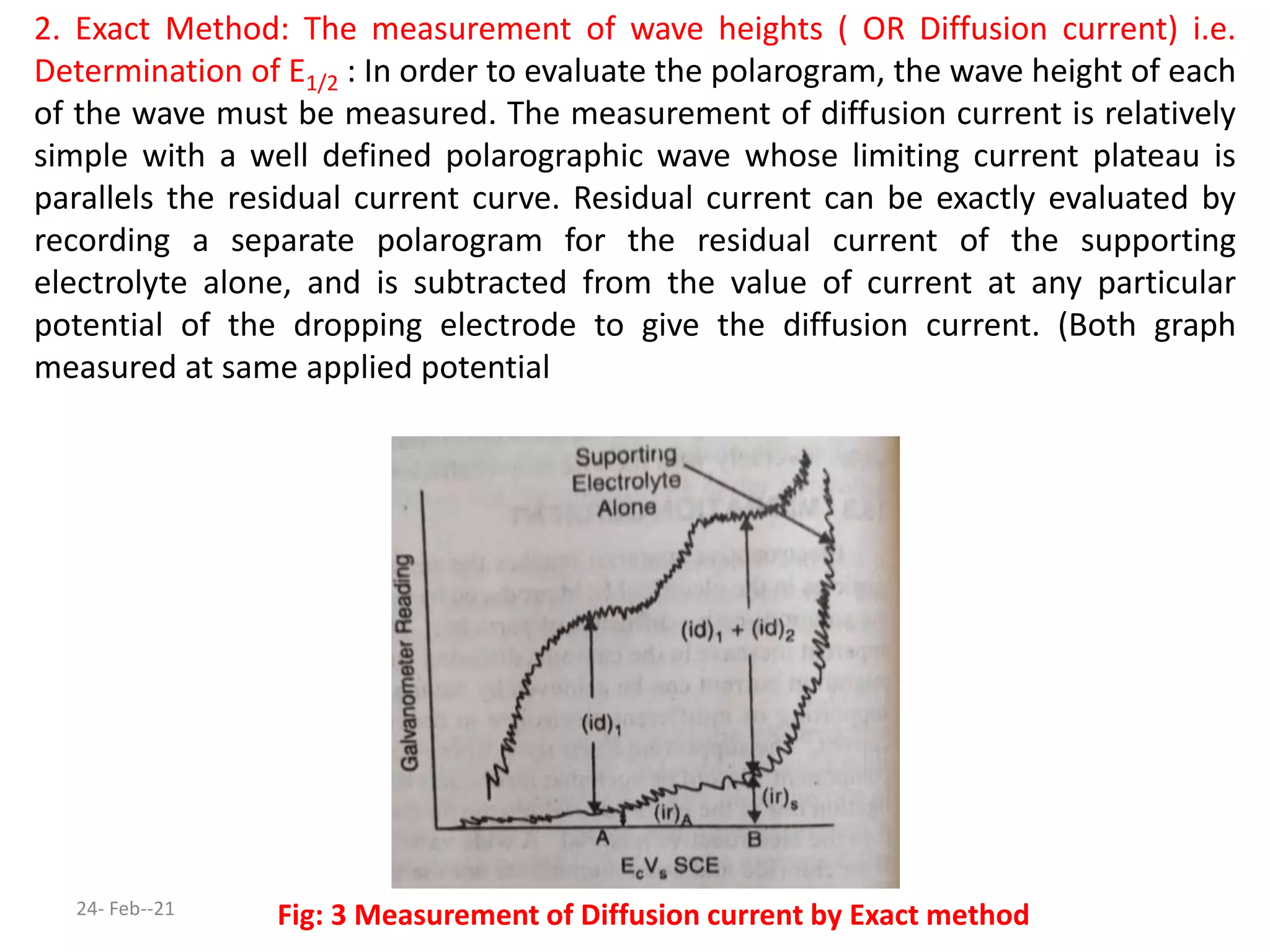 2. Exact Method: The measurement of wave heights ( OR Diffusion current) i.e.
Determination of E1/2 : In order to evaluate the polarogram, the wave height of each
of the wave must be measured. The measurement of diffusion current is relatively
simple with a well defined polarographic wave whose limiting current plateau is
parallels the residual current curve. Residual current can be exactly evaluated by
recording a separate polarogram for the residual current of the supporting
electrolyte alone, and is subtracted from the value of current at any particular
potential of the dropping electrode to give the diffusion current. (Both graph
measured at same applied potential
Fig: 3 Measurement of Diffusion current by Exact method
24- Feb--21
 