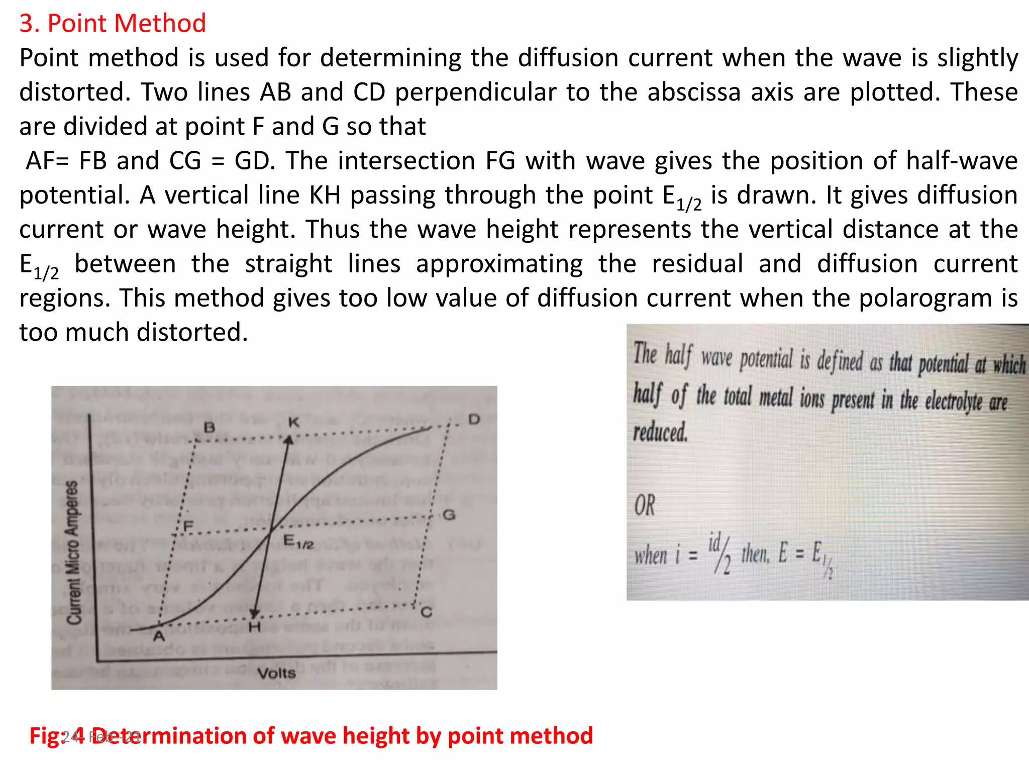 3. Point Method
Point method is used for determining the diffusion current when the wave is slightly
distorted. Two lines AB and CD perpendicular to the abscissa axis are plotted. These
are divided at point F and G so that
AF= FB and CG = GD. The intersection FG with wave gives the position of half-wave
potential. A vertical line KH passing through the point E1/2 is drawn. It gives diffusion
current or wave height. Thus the wave height represents the vertical distance at the
E1/2 between the straight lines approximating the residual and diffusion current
regions. This method gives too low value of diffusion current when the polarogram is
too much distorted.
Fig: 4 Determination of wave height by point method
24- Feb--21
 