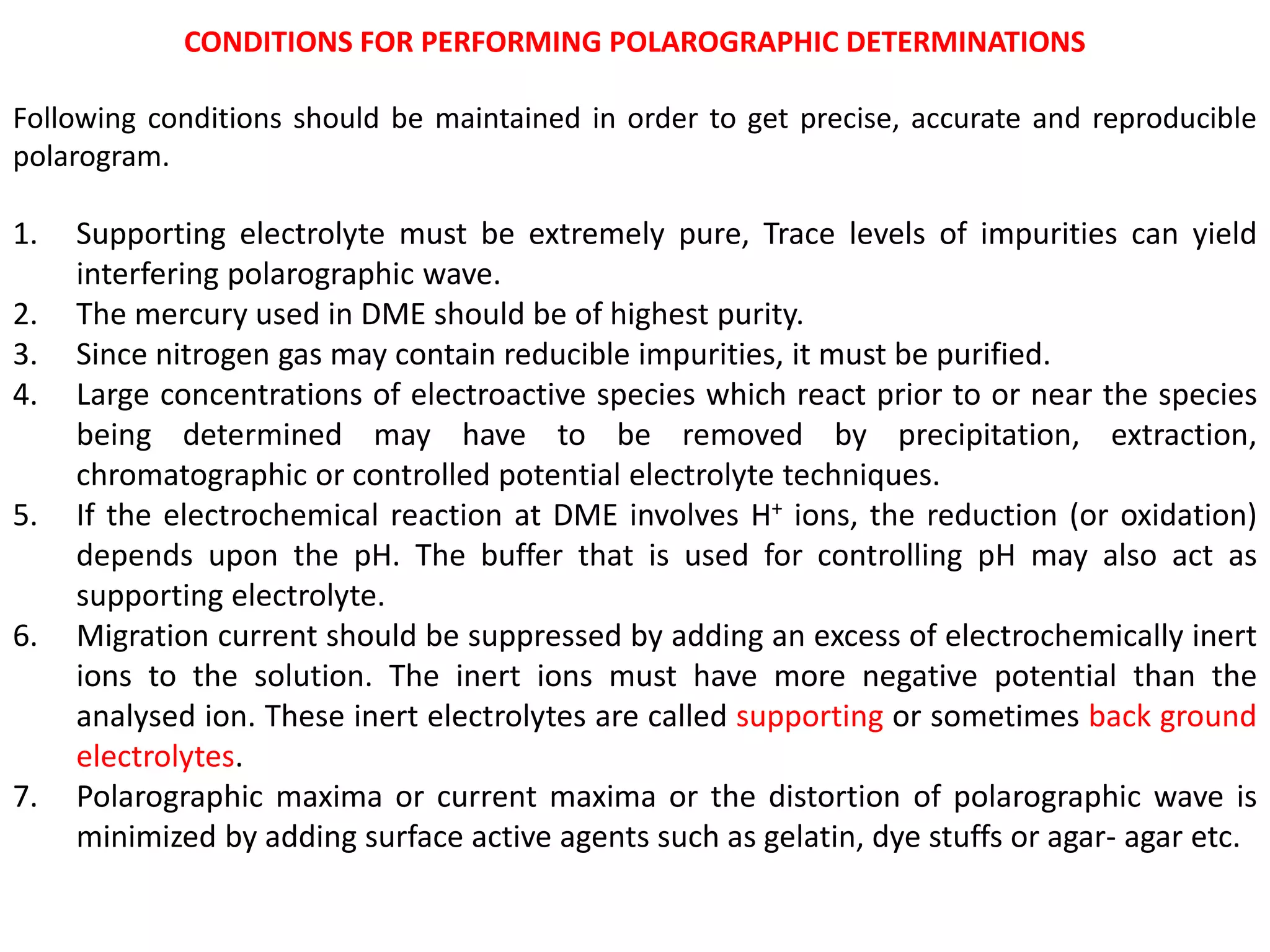 CONDITIONS FOR PERFORMING POLAROGRAPHIC DETERMINATIONS
Following conditions should be maintained in order to get precise, accurate and reproducible
polarogram.
1. Supporting electrolyte must be extremely pure, Trace levels of impurities can yield
interfering polarographic wave.
2. The mercury used in DME should be of highest purity.
3. Since nitrogen gas may contain reducible impurities, it must be purified.
4. Large concentrations of electroactive species which react prior to or near the species
being determined may have to be removed by precipitation, extraction,
chromatographic or controlled potential electrolyte techniques.
5. If the electrochemical reaction at DME involves H+ ions, the reduction (or oxidation)
depends upon the pH. The buffer that is used for controlling pH may also act as
supporting electrolyte.
6. Migration current should be suppressed by adding an excess of electrochemically inert
ions to the solution. The inert ions must have more negative potential than the
analysed ion. These inert electrolytes are called supporting or sometimes back ground
electrolytes.
7. Polarographic maxima or current maxima or the distortion of polarographic wave is
minimized by adding surface active agents such as gelatin, dye stuffs or agar- agar etc.
 