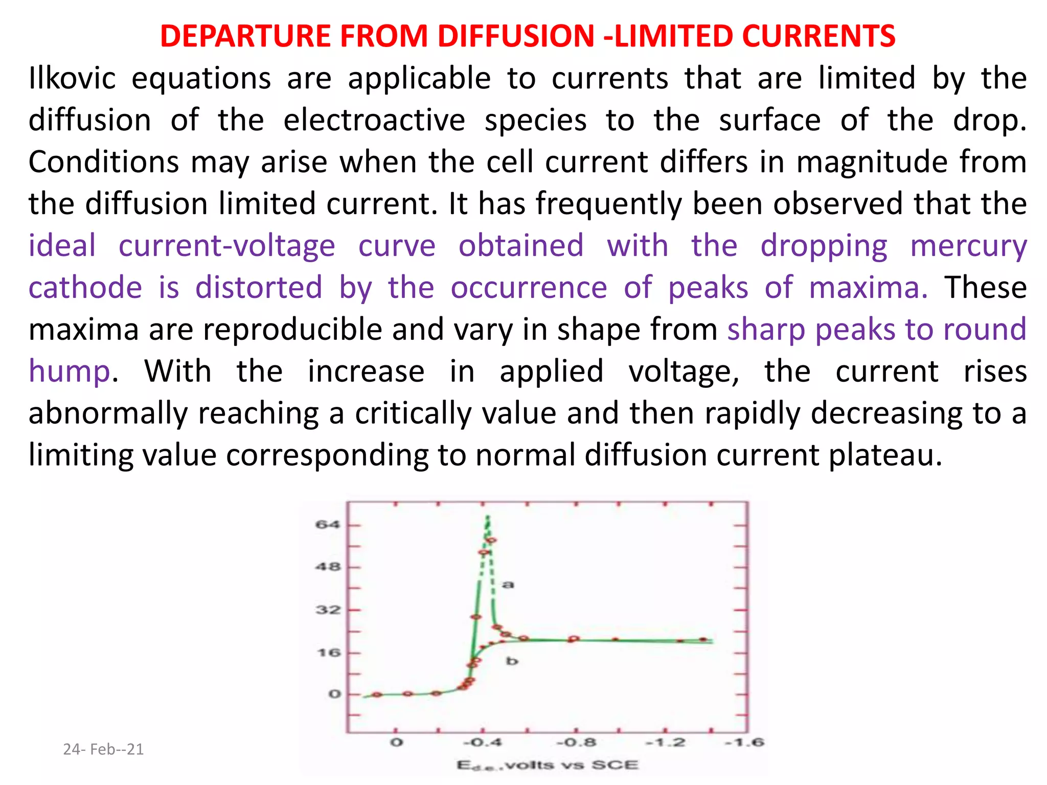 DEPARTURE FROM DIFFUSION -LIMITED CURRENTS
Ilkovic equations are applicable to currents that are limited by the
diffusion of the electroactive species to the surface of the drop.
Conditions may arise when the cell current differs in magnitude from
the diffusion limited current. It has frequently been observed that the
ideal current-voltage curve obtained with the dropping mercury
cathode is distorted by the occurrence of peaks of maxima. These
maxima are reproducible and vary in shape from sharp peaks to round
hump. With the increase in applied voltage, the current rises
abnormally reaching a critically value and then rapidly decreasing to a
limiting value corresponding to normal diffusion current plateau.
24- Feb--21
 