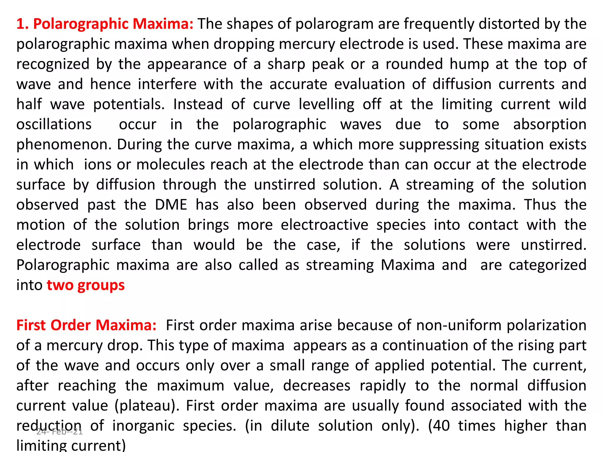 1. Polarographic Maxima: The shapes of polarogram are frequently distorted by the
polarographic maxima when dropping mercury electrode is used. These maxima are
recognized by the appearance of a sharp peak or a rounded hump at the top of
wave and hence interfere with the accurate evaluation of diffusion currents and
half wave potentials. Instead of curve levelling off at the limiting current wild
oscillations occur in the polarographic waves due to some absorption
phenomenon. During the curve maxima, a which more suppressing situation exists
in which ions or molecules reach at the electrode than can occur at the electrode
surface by diffusion through the unstirred solution. A streaming of the solution
observed past the DME has also been observed during the maxima. Thus the
motion of the solution brings more electroactive species into contact with the
electrode surface than would be the case, if the solutions were unstirred.
Polarographic maxima are also called as streaming Maxima and are categorized
into two groups
First Order Maxima: First order maxima arise because of non-uniform polarization
of a mercury drop. This type of maxima appears as a continuation of the rising part
of the wave and occurs only over a small range of applied potential. The current,
after reaching the maximum value, decreases rapidly to the normal diffusion
current value (plateau). First order maxima are usually found associated with the
reduction of inorganic species. (in dilute solution only). (40 times higher than
limiting current)
24- Feb--21
 