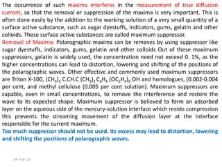 The occurrence of such maxima interferes in the measurement of true diffusion
current, so that the removal or suppression of the maxima is very important. This is
often done easily by the addition to the working solution of a very small quantity of a
surface active substance, such as sugar dyestuffs, indicators, gums, gelatin and other
colloids. These surface active substances are called maximum suppressor.
Removal of Maxima: Polarographic maxima can be removes by using suppresser like
sugar dyestuffs, indicators, gums, gelatin and other colloids Out of these maximum
suppressors, gelatin is widely used, the concentration need not exceed 0. 1%, as the
higher concentrations can lead to distortion, lowering and shifting of the positions of
the polarographic waves. Other effective and commonly used maximum suppressors
are Triton X-100, (CH3)3 C.CH.C (CH3)2 C6H4 (OC2H4)9 OH and homologues, (0.002-0.004
per cent, and methyl cellulose (0.005 per cent solution). Maximum suppressors are
capable, even in small concentrations, to remove the interference and restore the
wave to its expected shape. Maximum suppressor is believed to form an adsorbed
layer on the aqueous side of the mercury-solution interface which resists compression
this prevents the streaming movement of the diffusion layer at the interface
responsible for the current maximum.
Too much suppressor should not be used. Its excess may lead to distortion, lowering
and shifting the positions of polarographic waves.
24- Feb--21
 