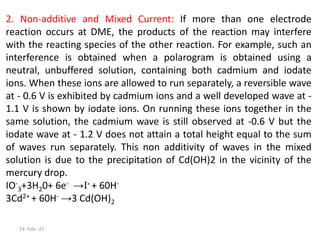 2. Non-additive and Mixed Current: If more than one electrode
reaction occurs at DME, the products of the reaction may interfere
with the reacting species of the other reaction. For example, such an
interference is obtained when a polarogram is obtained using a
neutral, unbuffered solution, containing both cadmium and iodate
ions. When these ions are allowed to run separately, a reversible wave
at - 0.6 V is exhibited by cadmium ions and a well developed wave at -
1.1 V is shown by iodate ions. On running these ions together in the
same solution, the cadmium wave is still observed at -0.6 V but the
iodate wave at - 1.2 V does not attain a total height equal to the sum
of waves run separately. This non additivity of waves in the mixed
solution is due to the precipitation of Cd(OH)2 in the vicinity of the
mercury drop.
IO-
3+3H20+ 6e- →I- + 60H-
3Cd2+ + 60H- →3 Cd(OH)2
24- Feb--21
 