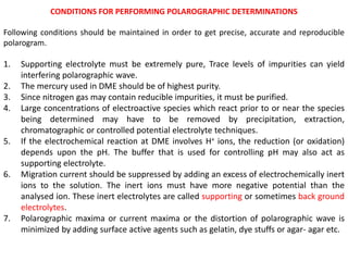 CONDITIONS FOR PERFORMING POLAROGRAPHIC DETERMINATIONS
Following conditions should be maintained in order to get precise, accurate and reproducible
polarogram.
1. Supporting electrolyte must be extremely pure, Trace levels of impurities can yield
interfering polarographic wave.
2. The mercury used in DME should be of highest purity.
3. Since nitrogen gas may contain reducible impurities, it must be purified.
4. Large concentrations of electroactive species which react prior to or near the species
being determined may have to be removed by precipitation, extraction,
chromatographic or controlled potential electrolyte techniques.
5. If the electrochemical reaction at DME involves H+ ions, the reduction (or oxidation)
depends upon the pH. The buffer that is used for controlling pH may also act as
supporting electrolyte.
6. Migration current should be suppressed by adding an excess of electrochemically inert
ions to the solution. The inert ions must have more negative potential than the
analysed ion. These inert electrolytes are called supporting or sometimes back ground
electrolytes.
7. Polarographic maxima or current maxima or the distortion of polarographic wave is
minimized by adding surface active agents such as gelatin, dye stuffs or agar- agar etc.
 