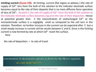 Limiting current (Curve CD): At limiting current (flat region or plateau ) the rate of
supply of Cd2+ ions from the bulk of the solution to the indicator electrode surface
becomes equal to the rate of their deposits that is no more diffusive force operative
of ions of Cd2+. At point C the rate of supply of Cd2+ from the bulk of the solution to
the indicator electrode surface becomes equal to the rate of their deposition. Hence
at potential greater than C the concentration of undischarged Cd2+ at the
microelectrode surface is a negligibly small as compared to the cell ions in the
solution. Therefore no further increase in the current can be expected after C but a
small steady increase in current will be results between C and D. Since is the limiting
current is now formed by rate at which Cd2+ reach the surface.
Here
the rate of deposition = to rate of travel
Dr. Yogita Sahebrao Thakare
24- Feb--21
 