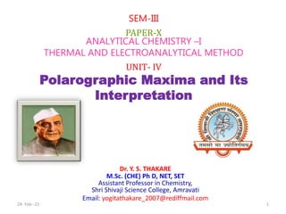 Dr. Y. S. THAKARE
M.Sc. (CHE) Ph D, NET, SET
Assistant Professor in Chemistry,
Shri Shivaji Science College, Amravati
Email: yogitathakare_2007@rediffmail.com
SEM-III
PAPER-X
ANALYTICAL CHEMISTRY –I
THERMAL AND ELECTROANALYTICAL METHOD
UNIT- IV
Polarographic Maxima and Its
Interpretation
24- Feb--21 1
 