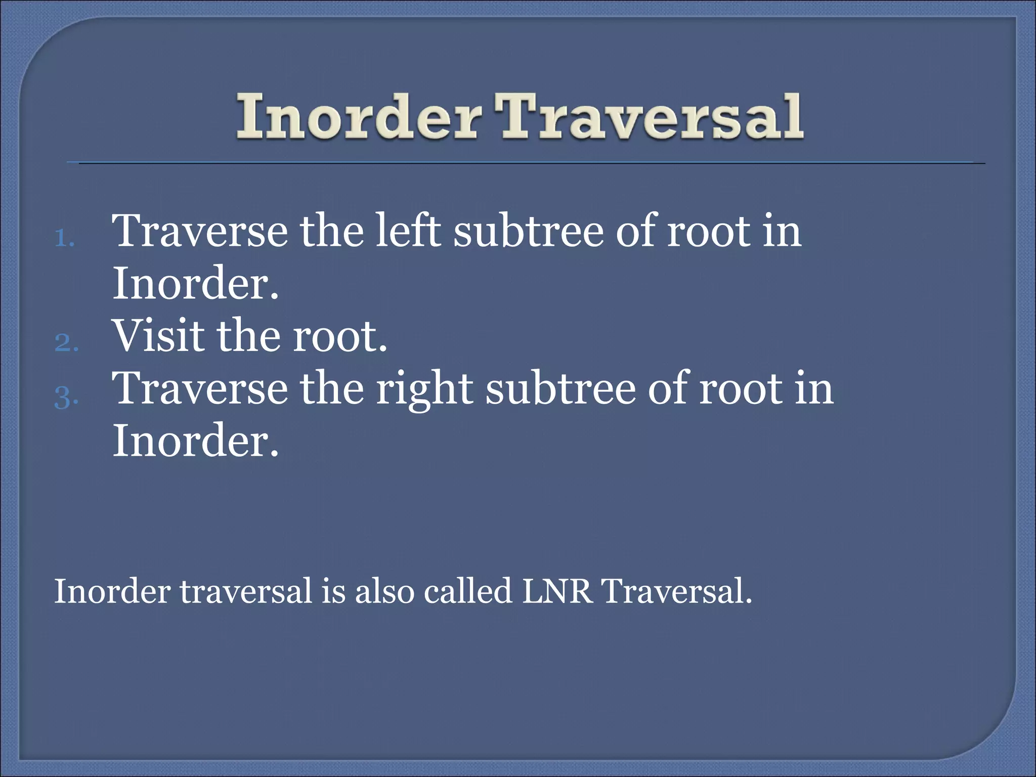Traverse the left subtree of root in Inorder. Visit the root. Traverse the right subtree of root in Inorder. Inorder traversal is also called LNR Traversal. 