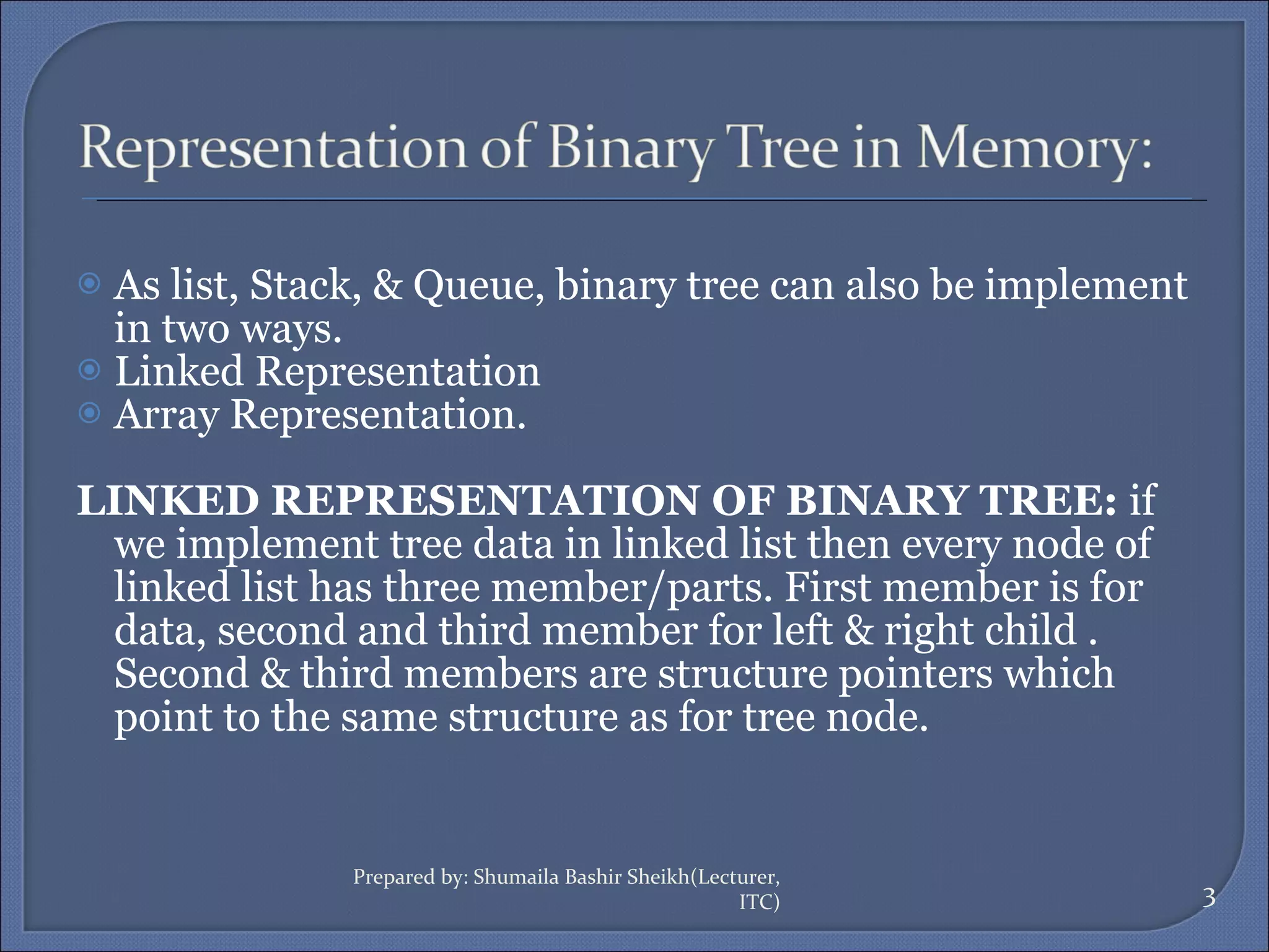 As list, Stack, & Queue, binary tree can also be implement in two ways. Linked Representation Array Representation. LINKED REPRESENTATION OF BINARY TREE:  if  we implement tree data in linked list then every node of linked list has three member/parts. First member is for data, second and third member for left & right child . Second & third members are structure pointers which point to the same structure as for tree node. Prepared by: Shumaila Bashir Sheikh(Lecturer, ITC) 