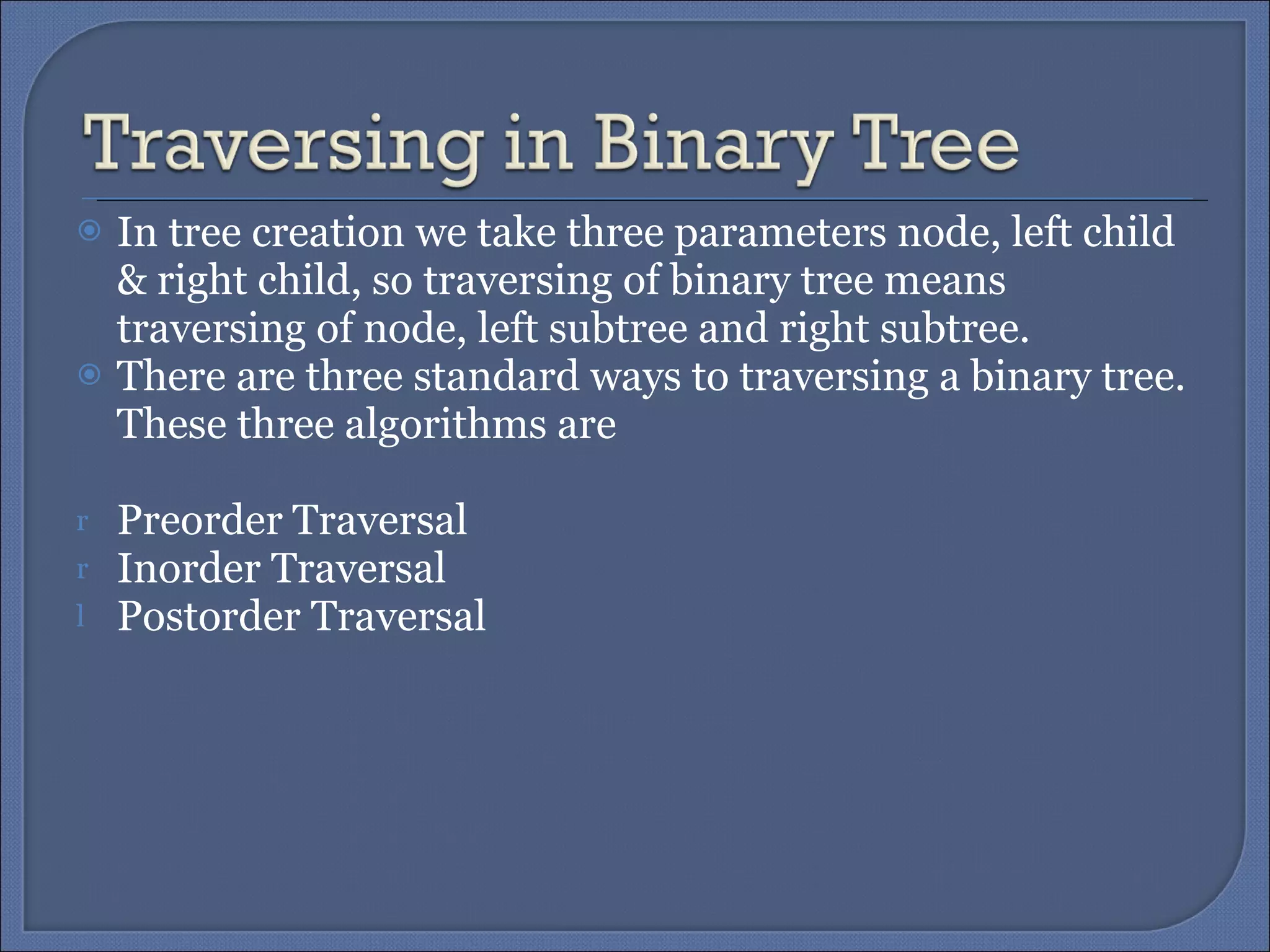 In tree creation we take three parameters node, left child & right child, so traversing of binary tree means traversing of node, left subtree and right subtree.  There are three standard ways to traversing a binary tree. These three algorithms are Preorder   Traversal Inorder Traversal Postorder Traversal 