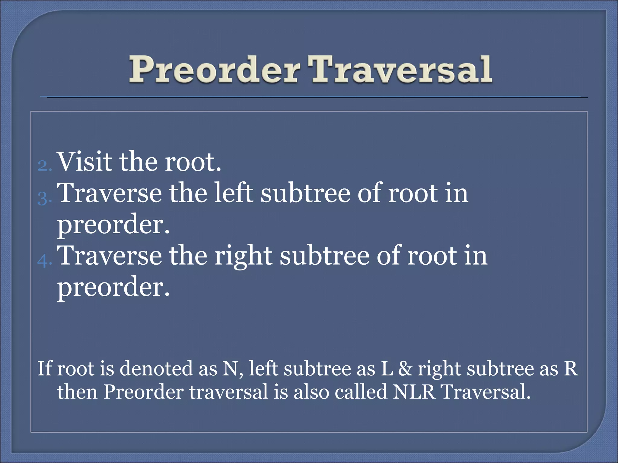 Visit the root. Traverse the left subtree of root in preorder. Traverse the right subtree of root in preorder. If root is denoted as N, left subtree as L & right subtree as R then Preorder traversal is also called NLR Traversal. 