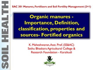 Organic manures -
Importance, Definition,
classification, properties and
sources- Fortified organics
K. Maheshwaran,Asst. Prof. (SS&AC)
Sethu Bhaskara Agricultural College &
Research Foundation - Karaikudi
SAC 301 Manures, Fertilizers and Soil Fertility Management (2+1)
 
