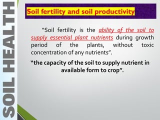 Soil fertility and soil productivity
“Soil fertility is the ability of the soil to
supply essential plant nutrients during growth
period of the plants, without toxic
concentration of any nutrients”.
“the capacity of the soil to supply nutrient in
available form to crop”.
 