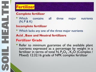 Fertilizer
Complete fertilizer
• Which contains all three major nutrients
(N, P & K)
Incomplete fertilizer
• Which lacks any one of the three major nutrients
Acid , Base and Neutral fertilizers
Fertilizer Grade
• Refer to minimum guarantee of the available plant
nutrients expressed as a percentage by weight in a
fertilizer in terms of total N, P2O5 , K2O (Complex /
Mixed) 12:32:16 grade of NPK complex fertilizer
 