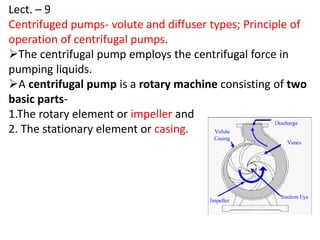 Lect. – 9
Centrifuged pumps- volute and diffuser types; Principle of
operation of centrifugal pumps.
The centrifugal pump employs the centrifugal force in
pumping liquids.
A centrifugal pump is a rotary machine consisting of two
basic parts-
1.The rotary element or impeller and
2. The stationary element or casing.
 