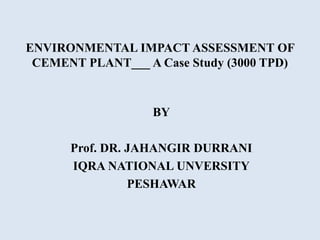 ENVIRONMENTAL IMPACT ASSESSMENT OF
CEMENT PLANT___ A Case Study (3000 TPD)
BY
Prof. DR. JAHANGIR DURRANI
IQRA NATIONAL UNVERSITY
PESHAWAR
 