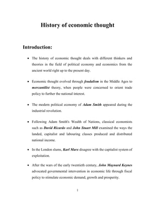 1
History of economic thought
Introduction:
 The history of economic thought deals with different thinkers and
theories in the field of political economy and economics from the
ancient world right up to the present day.
 Economic thought evolved through feudalism in the Middle Ages to
mercantilist theory, when people were concerned to orient trade
policy to further the national interest.
 The modern political economy of Adam Smith appeared during the
industrial revolution.
 Following Adam Smith's Wealth of Nations, classical economists
such as David Ricardo and John Stuart Mill examined the ways the
landed, capitalist and labouring classes produced and distributed
national income.
 In the London slums, Karl Marx disagree with the capitalist system of
exploitation.
 After the wars of the early twentieth century, John Maynard Keynes
advocated governmental intervention in economic life through fiscal
policy to stimulate economic demand, growth and prosperity.
 