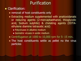 Purification
 Clarification:
 removal of host constituents only
 Extracting medium supplemented with anatioxidanats
or reducing agents (2-mercaptaethanol, thioglycolic
acid, Sodium sulphite) & chelating agents (EDTA-
ethylene diamine tetracetic acid)
 Potyviruses in alkaline medium
 Isometric viruses in acidic medium
 Centrifugation at 1000 to 10,000 rpm for 5- 15 min.
 The host constituents settle as pellet no the virus
particles
 