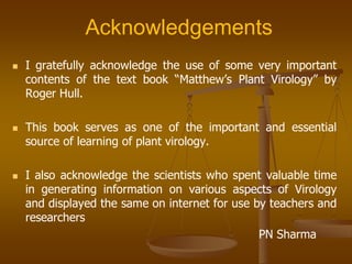 Acknowledgements
 I gratefully acknowledge the use of some very important
contents of the text book “Matthew’s Plant Virology” by
Roger Hull.
 This book serves as one of the important and essential
source of learning of plant virology.
 I also acknowledge the scientists who spent valuable time
in generating information on various aspects of Virology
and displayed the same on internet for use by teachers and
researchers
PN Sharma
 