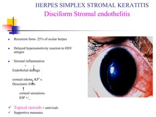  Recurrent form- 25% of ocular herpes
 Delayed hypersensitivity reaction to HSV
antigen
 Stromal inflammation
+
Endothelial damage
corneal edema, KP’s
Descemets folds
corneal sensations
IOP +/_
 Topical steroids + antivirals
 Supportive measures
HERPES SIMPLEX STROMAL KERATITIS
Disciform Stromal endothelitis
 
