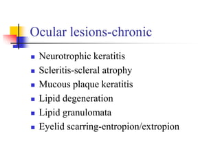 Ocular lesions-chronic
 Neurotrophic keratitis
 Scleritis-scleral atrophy
 Mucous plaque keratitis
 Lipid degeneration
 Lipid granulomata
 Eyelid scarring-entropion/extropion
 